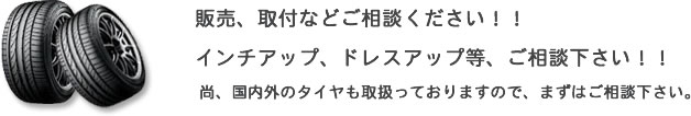 販売、取付などご相談ください!! インチアップ、ドレスアップ等、ご相談下さい!! 尚、国内外のタイヤも取扱っておりますので、まずはご相談下さい。